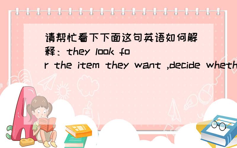 请帮忙看下下面这句英语如何解释：they look for the item they want ,decide whether they can afford the price marked on it,and,if they want to buy it,find a clerk or salesperson 【to take the money or do the paperwork for a credit-card