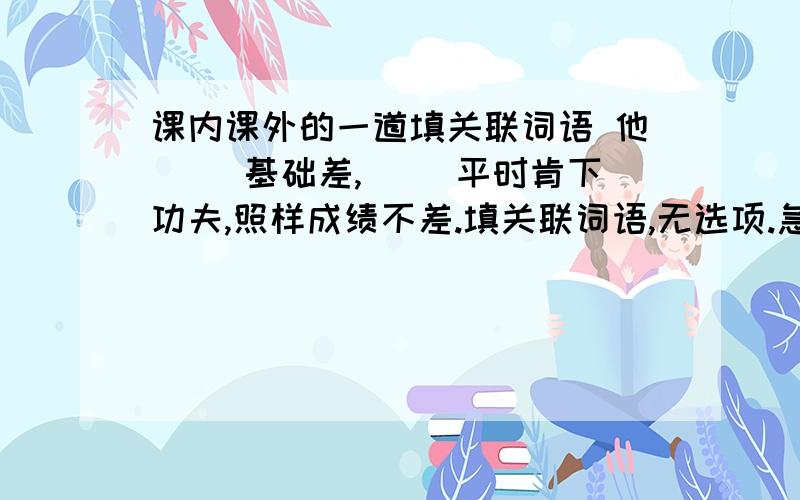 课内课外的一道填关联词语 他（ ）基础差,（ ）平时肯下功夫,照样成绩不差.填关联词语,无选项.急.