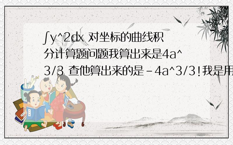 ∫y^2dx 对坐标的曲线积分计算题问题我算出来是4a^3/3 查他算出来的是-4a^3/3!我是用的∫（a^2-x^2）dx其中好限为a下限为-a最后用定积分公式算出来是4a^3/3!可是他这里用的x=acosb 我也算了算出来