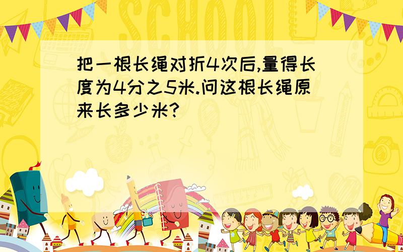 把一根长绳对折4次后,量得长度为4分之5米.问这根长绳原来长多少米?