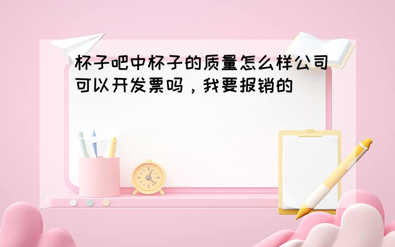 杯子吧中杯子的质量怎么样公司可以开发票吗，我要报销的