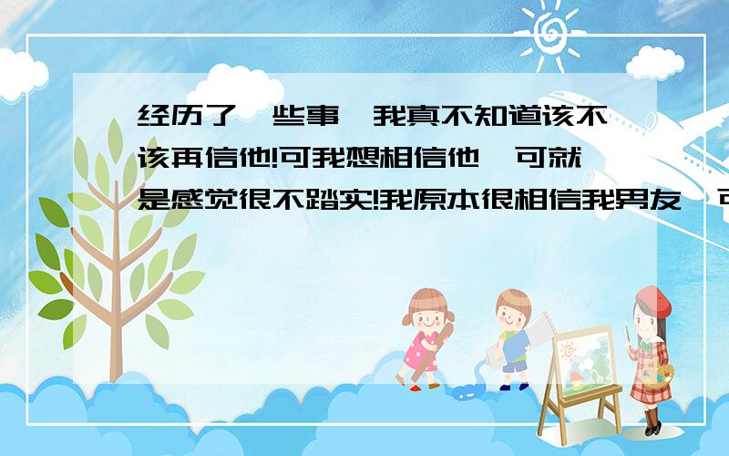 经历了一些事,我真不知道该不该再信他!可我想相信他,可就是感觉很不踏实!我原本很相信我男友,可经历了一些连我自己到弄不懂的事（他前女友告诉我一些有关不利于我男友的一些事）可