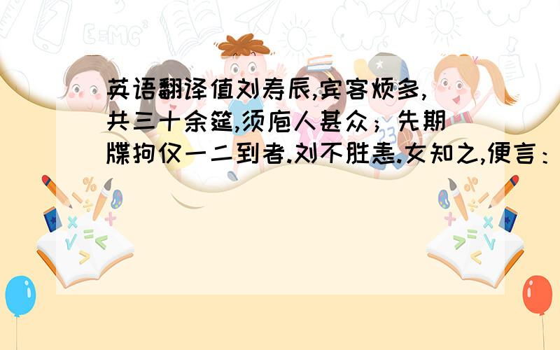 英语翻译值刘寿辰,宾客烦多,共三十余筵,须庖人甚众；先期牒拘仅一二到者.刘不胜恚.女知之,便言：“勿忧.庖人既不足用,不如并其来者遣之.妾固短于才,然三十席亦不难办.”刘喜,命以鱼肉