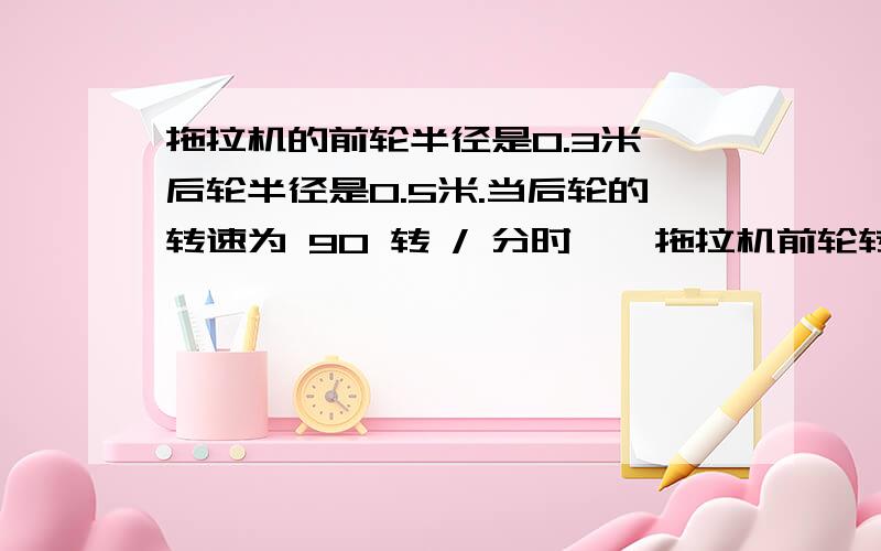 拖拉机的前轮半径是0.3米,后轮半径是0.5米.当后轮的转速为 90 转 / 分时 , 拖拉机前轮转动的角速度?具体过程,谢谢我这里只有答案是15.7