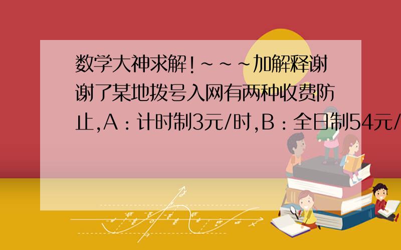 数学大神求解!~~~加解释谢谢了某地拨号入网有两种收费防止,A：计时制3元/时,B：全日制54元/月,另加通信费1.2元/时,问选择哪种上网方式省钱?