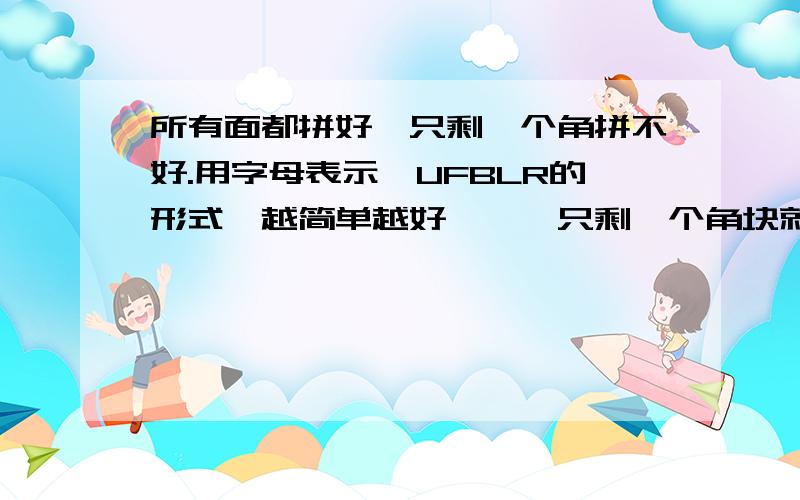 所有面都拼好,只剩一个角拼不好.用字母表示,UFBLR的形式,越简单越好,嗯,只剩一个角块就拼好了!可是总是离完美如此之近,却怎么也达不到,谁能明白我痛苦的心?