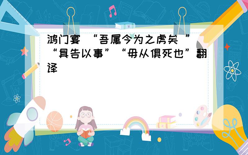 鸿门宴 “吾属今为之虏矣 ”“具告以事”“毋从俱死也”翻译