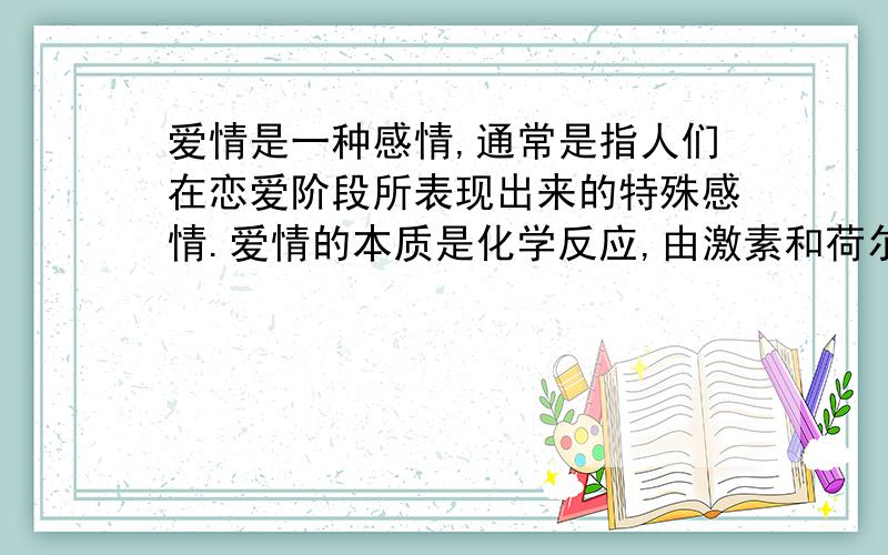 爱情是一种感情,通常是指人们在恋爱阶段所表现出来的特殊感情.爱情的本质是化学反应,由激素和荷尔蒙所散发出特殊的气味由大脑识别,知其喜好,而产生的一种感觉.有些感情是与生俱来的,