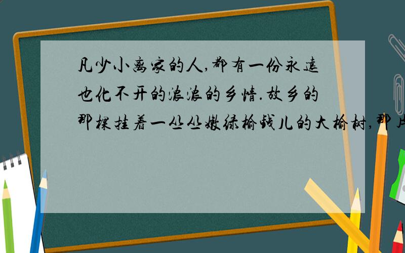 凡少小离家的人,都有一份永远也化不开的浓浓的乡情.故乡的那棵挂着一丛丛嫩绿榆钱儿的大榆树,那片成群鹅鸭浮游欢叫的清水塘,那个与小伙伴儿捉迷藏的打谷场,那条夏日里去游泳、摸鱼