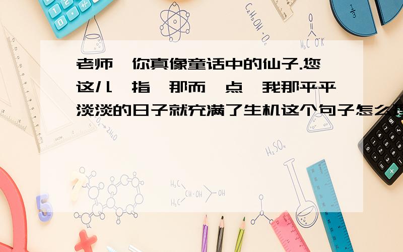 老师,你真像童话中的仙子.您这儿一指,那而一点,我那平平淡淡的日子就充满了生机这个句子怎么理解?