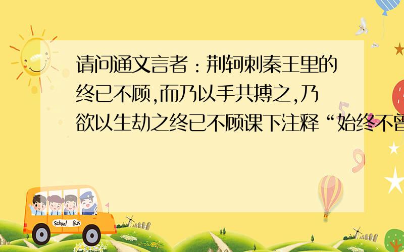 请问通文言者：荆轲刺秦王里的终已不顾,而乃以手共搏之,乃欲以生劫之终已不顾课下注释“始终不曾回头”,终为“始终”乎?已呢?网上查到《徐霞客游记·游黄山记》中有“终亦不顾”,与