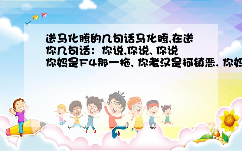 送马化腾的几句话马化腾,在送你几句话：你说,你说, 你说你妈是F4那一拖, 你老汉是柯镇恶. 你妈是万老太婆, 你爷爷是斗战胜佛, 你婆婆是容麽麽, 我还往到你妈P眼夺. 你说你往到墙上撞, 还