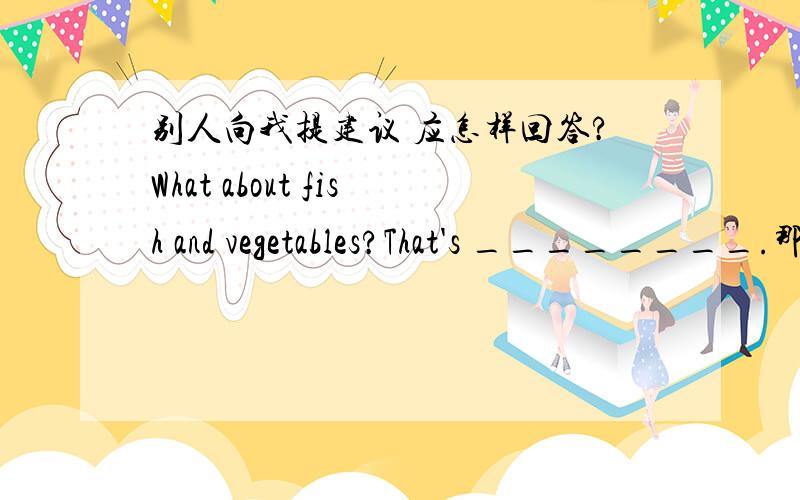 别人向我提建议 应怎样回答?What about fish and vegetables?That's ________.那么nice可以吗？