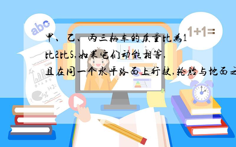 甲、乙、丙三辆车的质量比为1比2比S,如果它们动能相等,且在同一个水平路面上行驶,轮胎与地面之间的动摩擦因数相等,则它们关闭发动机后滑行距离之比是多少