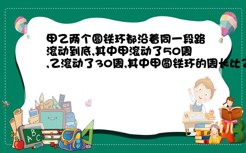 甲乙两个圆铁环都沿着同一段路滚动到底,其中甲滚动了50周,乙滚动了30周,其中甲圆铁环的周长比乙圆铁环的..甲乙两个圆铁环都沿着同一段路滚动到底,其中甲滚动了50周,乙滚动了30周,其中甲