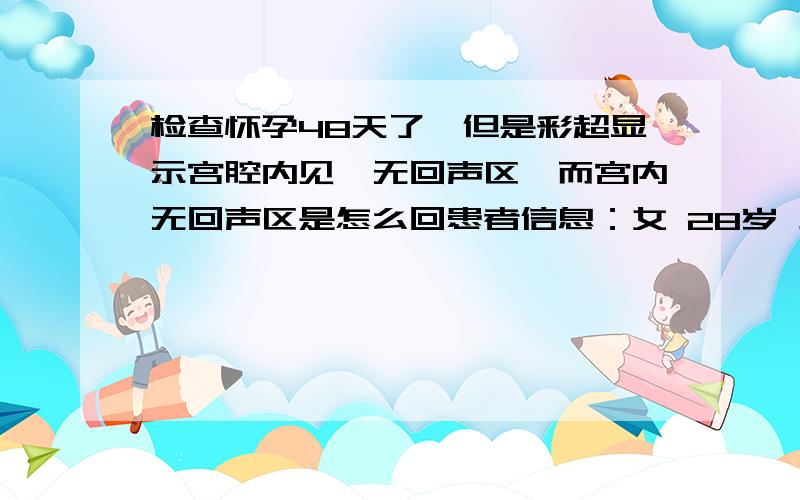 检查怀孕48天了,但是彩超显示宫腔内见一无回声区,而宫内无回声区是怎么回患者信息：女 28岁 上海 徐汇区 病情描述(发病时间、主要症状等)：尿检显示怀孕了,去检查的时候从最后一次月经