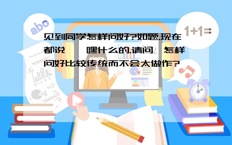 见到同学怎样问好?如题.现在都说嗨,嘿什么的.请问,怎样问好比较传统而不会太做作?