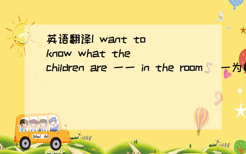 英语翻译I want to know what the children are 一一 in the room （一为横线）