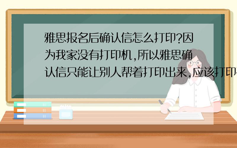 雅思报名后确认信怎么打印?因为我家没有打印机,所以雅思确认信只能让别人帮着打印出来,应该打印确认信那一页全部,还是前半部份个人信息啊?（弹出来的那个界面）必须彩色吗?（确认信