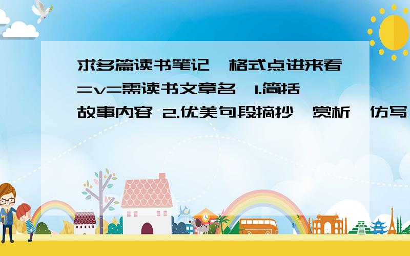 求多篇读书笔记,格式点进来看=v=需读书文章名,1.简括故事内容 2.优美句段摘抄、赏析、仿写 3.体会 如果好我给多的财富值~