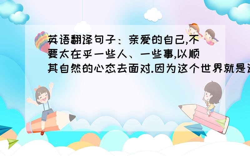 英语翻译句子：亲爱的自己,不要太在乎一些人、一些事,以顺其自然的心态去面对.因为这个世界就是这么不公平,往往在最在乎的事物面前我们最没有价值请尽量意译.我也懂一点英文.不要用g