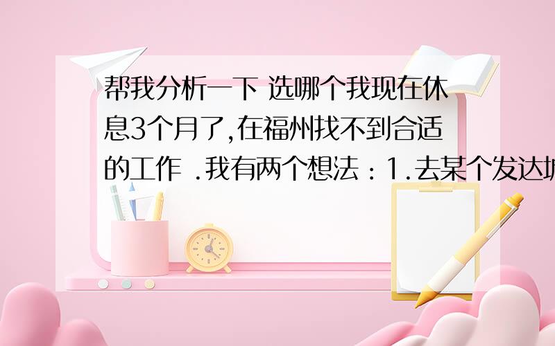 帮我分析一下 选哪个我现在休息3个月了,在福州找不到合适的工作 .我有两个想法：1.去某个发达城市 找我想要的工作2.去旅行打工,当然旅行打工就是没得选 ,选择的工作可能就跟在福州的一