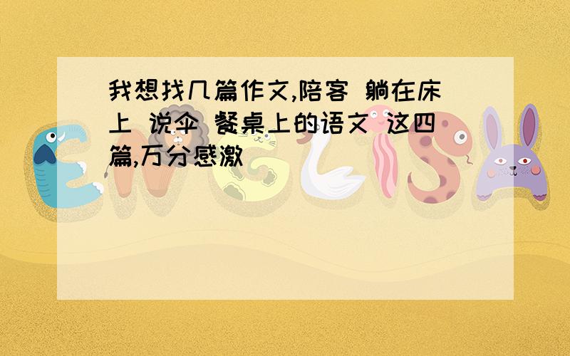 我想找几篇作文,陪客 躺在床上 说伞 餐桌上的语文 这四篇,万分感激