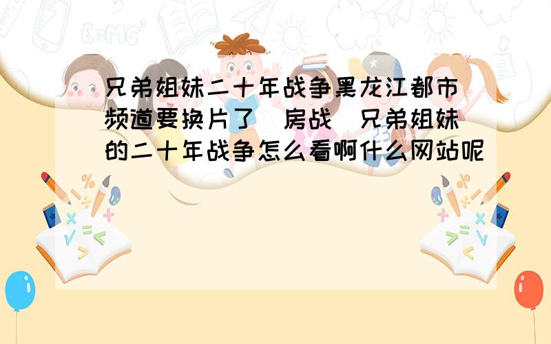 兄弟姐妹二十年战争黑龙江都市频道要换片了（房战）兄弟姐妹的二十年战争怎么看啊什么网站呢