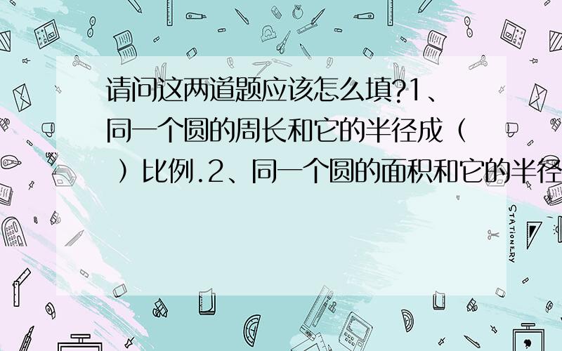 请问这两道题应该怎么填?1、同一个圆的周长和它的半径成（ ）比例.2、同一个圆的面积和它的半径成（ ）比例.