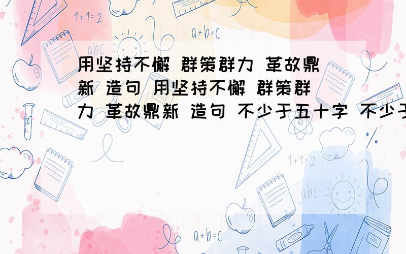 用坚持不懈 群策群力 革故鼎新 造句 用坚持不懈 群策群力 革故鼎新 造句 不少于五十字 不少于五十字啊 不少于五十字 张娇不许潮