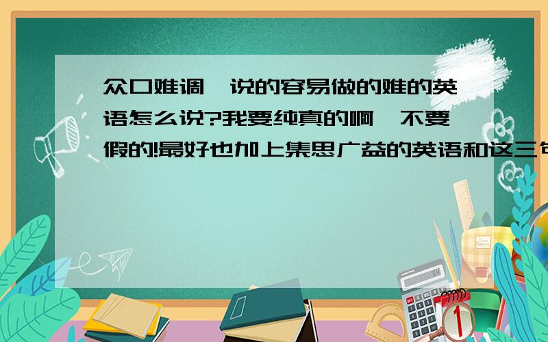 众口难调、说的容易做的难的英语怎么说?我要纯真的啊,不要假的!最好也加上集思广益的英语和这三句话的中文.