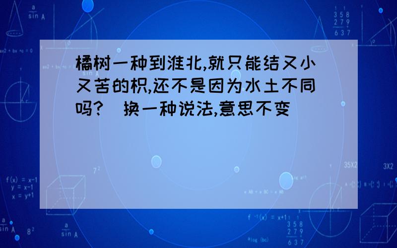 橘树一种到淮北,就只能结又小又苦的枳,还不是因为水土不同吗?（换一种说法,意思不变）