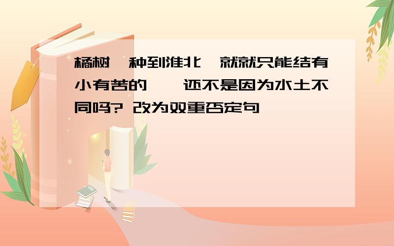 橘树一种到淮北,就就只能结有小有苦的枳,还不是因为水土不同吗? 改为双重否定句