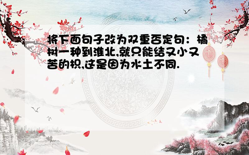 将下面句子改为双重否定句：橘树一种到淮北,就只能结又小又苦的枳,这是因为水土不同.