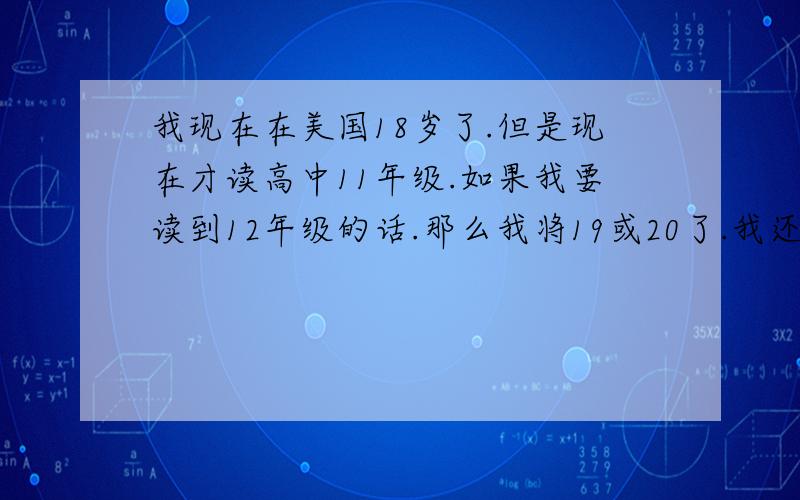 我现在在美国18岁了.但是现在才读高中11年级.如果我要读到12年级的话.那么我将19或20了.我还能继续读吗?