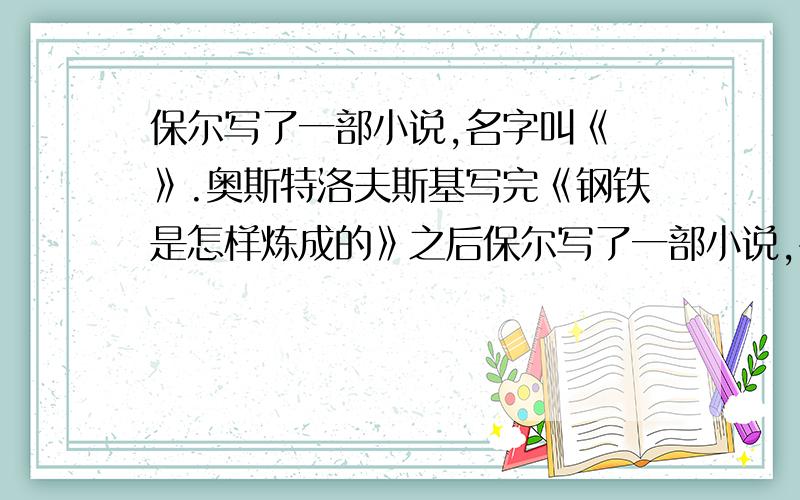 保尔写了一部小说,名字叫《 》.奥斯特洛夫斯基写完《钢铁是怎样炼成的》之后保尔写了一部小说,名字叫《 》.奥斯特洛夫斯基写完《钢铁是怎样炼成的》之后,立即开始构思另一部更大型的