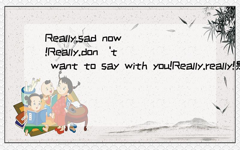 Really.sad now!Really.don\'t want to say with you!Really.really!是什么意