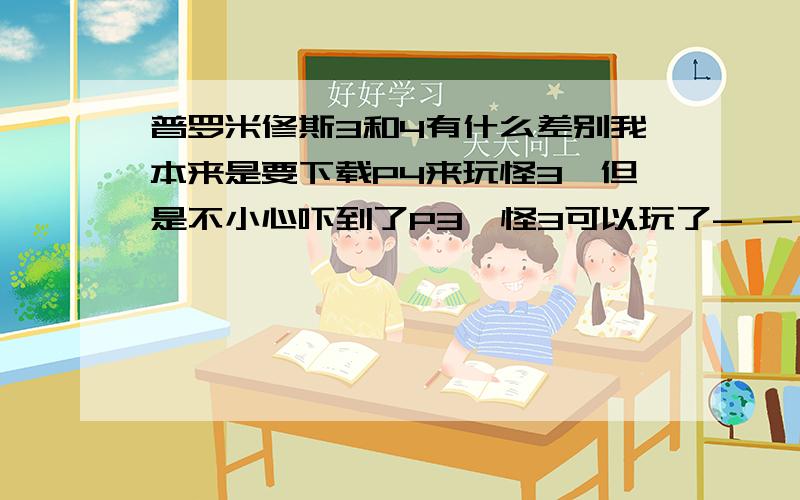 普罗米修斯3和4有什么差别我本来是要下载P4来玩怪3,但是不小心吓到了P3,怪3可以玩了- -,不想在下了,我懒- -如果没什么区别的活