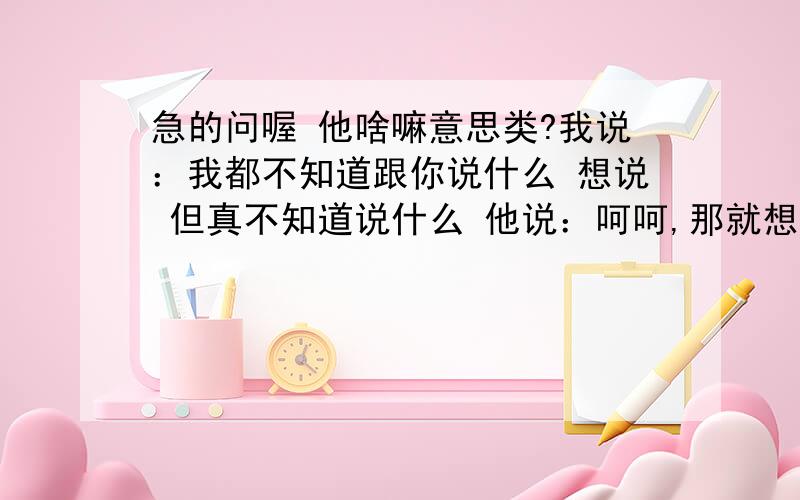 急的问喔 他啥嘛意思类?我说：我都不知道跟你说什么 想说 但真不知道说什么 他说：呵呵,那就想好了再说我说：喔 好 他是魔羯男人 AB血型