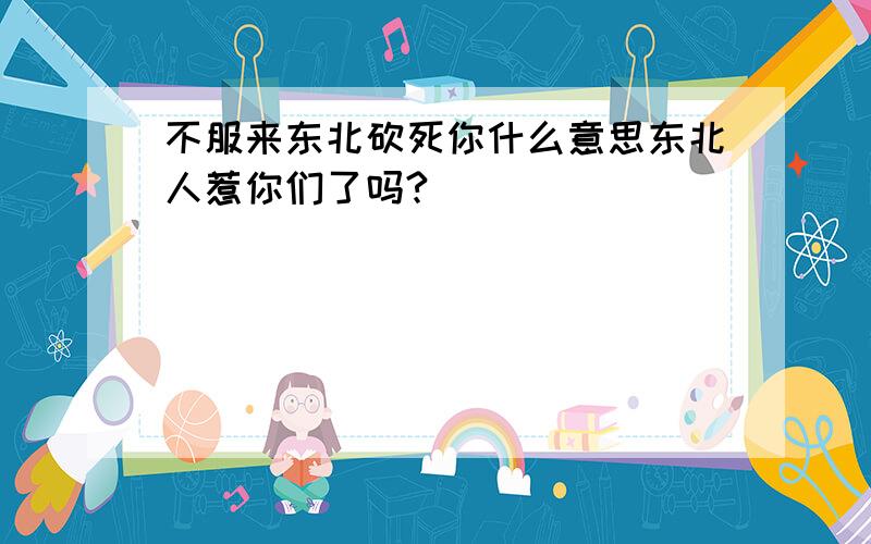 不服来东北砍死你什么意思东北人惹你们了吗?