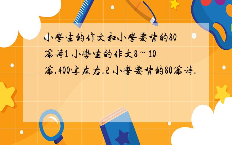 小学生的作文和小学要背的80篇诗1 小学生的作文8~10篇,400字左右.2 小学要背的80篇诗.