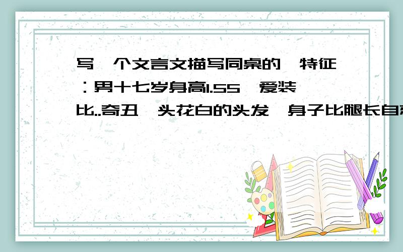 写一个文言文描写同桌的,特征：男十七岁身高1.55,爱装比..奇丑一头花白的头发,身子比腿长自恋…集合...写一个文言文描写同桌的,特征：男十七岁身高1.55,爱装比..奇丑一头花白的头发,身子