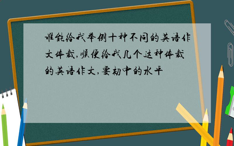 谁能给我举例十种不同的英语作文体裁,顺便给我几个这种体裁的英语作文,要初中的水平