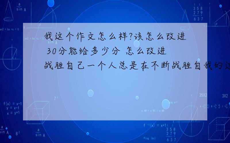 我这个作文怎么样?该怎么改进 30分能给多少分 怎么改进战胜自己一个人总是在不断战胜自我的过程中成长的,我想我也是在不断战胜自我的过程中成长的.我在生活中的一些坏习惯,导致我没