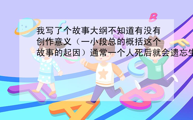 我写了个故事大纲不知道有没有创作意义（一小段总的概括这个故事的起因）通常一个人死后就会遗忘生前的记忆等待轮回,但是有时会出现一些人死后还残存着不完整的记忆,这是因为这些