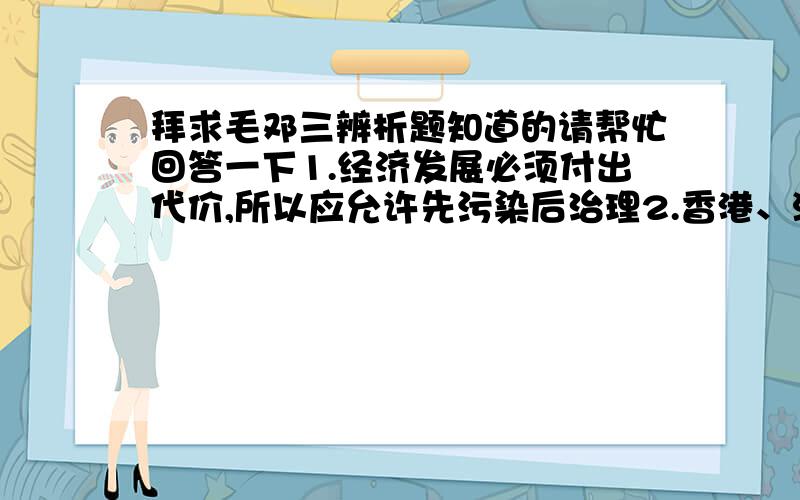 拜求毛邓三辨析题知道的请帮忙回答一下1.经济发展必须付出代价,所以应允许先污染后治理2.香港、澳门被外国势力侵占,后实行殖民统治,属于殖民地