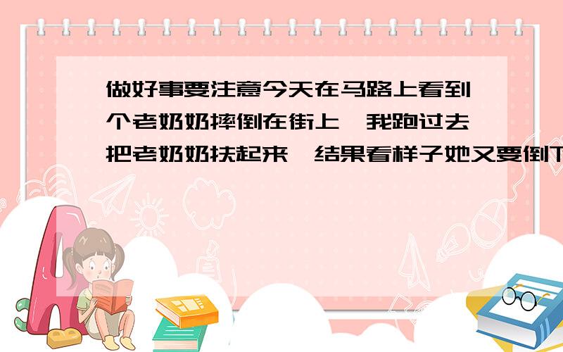 做好事要注意今天在马路上看到个老奶奶摔倒在街上,我跑过去把老奶奶扶起来,结果看样子她又要倒下,我想着估计要讹诈我钱,我果断先倒地,在地上不停的抽搐并且口吐白沫,老奶奶一下呆了,