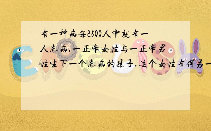 有一种病每2500人中就有一人患病,一正常女性与一正常男性生下一个患病的孩子,这个女性有何另一个男人生一个孩子患病的概率是多少?