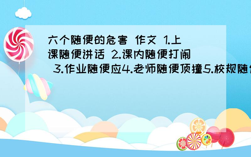 六个随便的危害 作文 1.上课随便讲话 2.课内随便打闹 3.作业随便应4.老师随便顶撞5.校规随便违反         6.为人处事随便