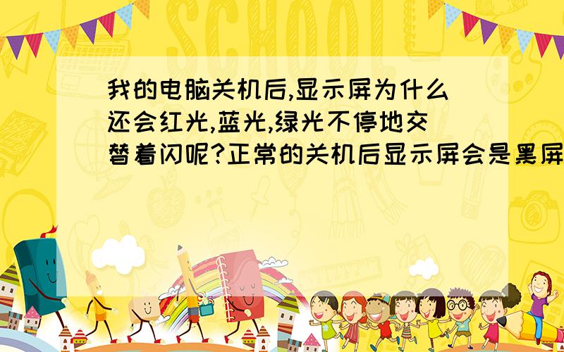 我的电脑关机后,显示屏为什么还会红光,蓝光,绿光不停地交替着闪呢?正常的关机后显示屏会是黑屏的.这个却是全屏红光,蓝光,白光,绿光的交替着闪个不停,显示屏没问题,因为请人看过.请知